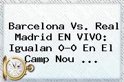 <b>Barcelona Vs</b>. <b>Real Madrid</b> EN VIVO: Igualan 0-0 En El Camp Nou ...