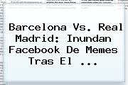<b>Barcelona Vs</b>. <b>Real Madrid</b>: Inundan Facebook De Memes Tras El ...