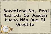 <b>Barcelona Vs</b>. <b>Real Madrid</b>: Se Juegan Mucho Más Que El Orgullo
