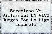 Barcelona Vs. Villarreal EN VIVO Juegan Por La <b>Liga Española</b>