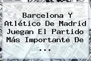 <b>Barcelona</b> Y <b>Atlético</b> De Madrid Juegan El Partido Más Importante De ...
