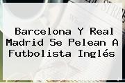 <b>Barcelona</b> Y Real Madrid Se Pelean A Futbolista Inglés