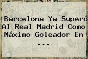 <b>Barcelona</b> Ya Superó Al Real Madrid Como Máximo Goleador En <b>...</b>