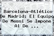 <b>Barcelona</b>-Atlético De Madrid: El Equipo De Messi Se Impone Al De ...