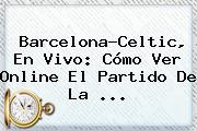 <b>Barcelona</b>-Celtic, En Vivo: Cómo Ver Online El Partido De La ...