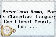 Barcelona-Roma, Por La <b>Champions League</b>: Con Lionel Messi, Los ...