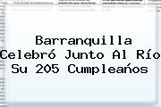 <b>Barranquilla</b> Celebró Junto Al Río Su 205 Cumpleaños