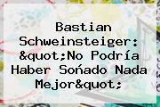 <b>Bastian Schweinsteiger</b>: "No Podría Haber Soñado Nada Mejor"