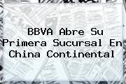 <b>BBVA</b> Abre Su Primera Sucursal En China Continental