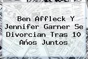 Ben Affleck Y <b>Jennifer Garner</b> Se Divorcian Tras 10 Años Juntos