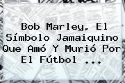 <b>Bob Marley</b>, El Símbolo Jamaiquino Que Amó Y Murió Por El Fútbol <b>...</b>
