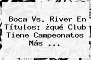 <b>Boca Vs</b>. <b>River</b> En Títulos: ¿qué Club Tiene Campeonatos Más ...