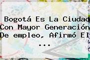 Bogotá Es La Ciudad Con Mayor Generación De <b>empleo</b>, Afirmó El <b>...</b>