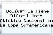 Bolívar La Tiene Difícil Ante <b>Atlético Nacional</b> En La Copa Suramericana