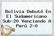 Bolivia Debutó En El <b>Sudamericano Sub</b>-<b>20</b> Venciendo A Perú 2-0