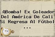 ¡Bomba! Ex Goleador Del <b>América De Cali</b> Si Regresa Al Fútbol ...