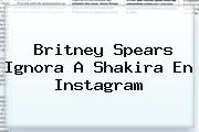 <u>Britney Spears Ignora A Shakira En Instagram</u>