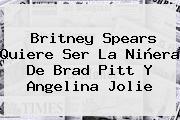 Britney Spears Quiere Ser La Niñera De Brad Pitt Y Angelina Jolie