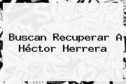 Buscan Recuperar A Héctor Herrera