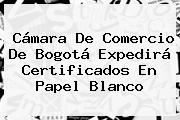 <b>Cámara De Comercio</b> De Bogotá Expedirá Certificados En Papel Blanco