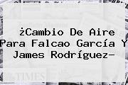 ¿Cambio De Aire Para Falcao García Y <b>James Rodríguez</b>?