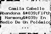 <b>Camila Cabello</b> Abandona 'Fifth Harmony' En Medio De Un Polémico ...