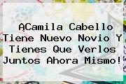 ¡Camila Cabello Tiene Nuevo Novio Y Tienes Que Verlos Juntos Ahora Mismo!