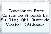 Ver canciones para cantarle a papa en su dia mi querido viejo videos <b>Canciones Para</b> Cantarle A <b>papá</b> En Su Día: ¡Mi Querido Viejo! (Videos)