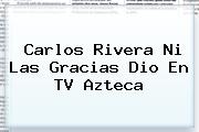 <b>Carlos Rivera</b> Ni Las Gracias Dio En TV Azteca
