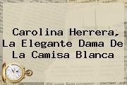 <b>Carolina Herrera</b>, La Elegante Dama De La Camisa Blanca