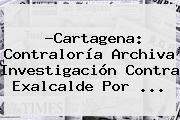 ?Cartagena: <b>Contraloría</b> Archiva Investigación Contra Exalcalde Por <b>...</b>