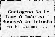 Cartagena No Le Teme A América Y Buscará Un Triunfo En El Jaime ...