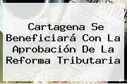 Cartagena Se Beneficiará Con La Aprobación De La <b>Reforma Tributaria</b>