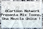 ¡<b>Cartoon Network</b> Presenta Mix Toons, Una Mezcla única !
