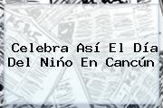 <b>Celebra</b> Así El <b>Día Del Niño</b> En Cancún