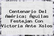 Centenario Del <b>América</b>: Águilas Festejan Con Victoria Ante Xolos