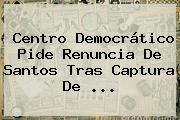 Centro Democrático Pide Renuncia De Santos Tras Captura De <b>...</b>