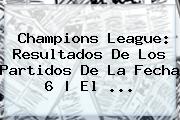 <b>Champions League</b>: Resultados De Los Partidos De La Fecha 6 | El <b>...</b>