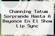<b>Channing Tatum</b> Sorprende Hasta A Beyonce En El Show Lip Sync