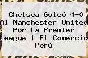 <b>Chelsea</b> Goleó 4-0 Al <b>Manchester United</b> Por La Premier League | El Comercio Perú
