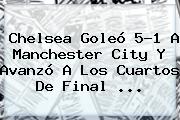 <b>Chelsea</b> Goleó 5-1 A <b>Manchester City</b> Y Avanzó A Los Cuartos De Final <b>...</b>