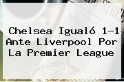 Chelsea Igualó 1-1 Ante Liverpool Por La <b>Premier League</b>