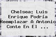 <b>Chelsea</b>: Luis Enrique Podría Reemplazar A Antonio Conte En El ...