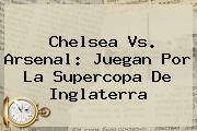 <b>Chelsea Vs. Arsenal</b>: Juegan Por La Supercopa De Inglaterra