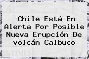 Chile Está En Alerta Por Posible Nueva Erupción De <b>volcán Calbuco</b>