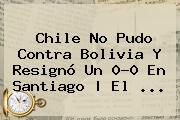 <b>Chile</b> No Pudo Contra <b>Bolivia</b> Y Resignó Un 0-0 En Santiago | El ...