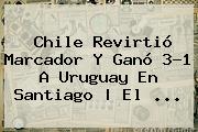 <b>Chile</b> Revirtió Marcador Y Ganó 3-1 A <b>Uruguay</b> En Santiago | El ...