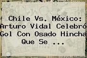 <b>Chile Vs</b>. <b>México</b>: Arturo Vidal Celebró Gol Con Osado Hincha Que Se <b>...</b>