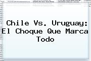 <b>Chile Vs</b>. <b>Uruguay</b>: El Choque Que Marca Todo