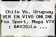 <b>Chile Vs</b>. <b>Uruguay</b> VER EN VIVO ONLINE Fox Sport, Mega VTV : 'La ...